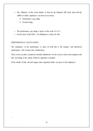 11
o The validation of the scores further is done by the Regional HR circle head and the
ABMs in which employees are rated on two basis
 Performance pay rating
 Overall rating
o The performance pay rating is given on the scale of 1 to 5.
o On the basis of the KRA : No distribution is there for this
PERFORMANCE CALCULATION
The calculation of the performance is done on both that is the business and individual
performance will be taken into consideration.
These scores are then considered and then distribution for the scores is done and compared and
then according to the criteria followed appraisal is decided.
In the month of July end and August these appraisal letters are given to the employees.

 