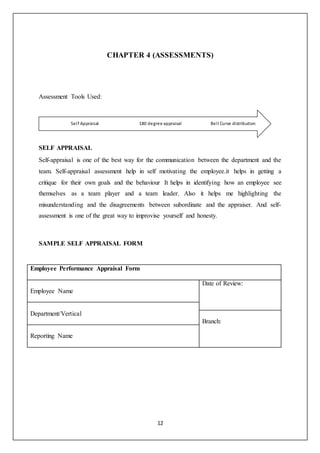 12
CHAPTER 4 (ASSESSMENTS)
Assessment Tools Used:
SELF APPRAISAL
Self-appraisal is one of the best way for the communication between the department and the
team. Self-appraisal assessment help in self motivating the employee.it helps in getting a
critique for their own goals and the behaviour It helps in identifying how an employee see
themselves as a team player and a team leader. Also it helps me highlighting the
misunderstanding and the disagreements between subordinate and the appraiser. And self-
assessment is one of the great way to improvise yourself and honesty.
SAMPLE SELF APPRAISAL FORM
Employee Performance Appraisal Form
Employee Name
Date of Review:
Department/Vertical
Branch:
Reporting Name
Bell Curve distribution180 degree appraisalSelf Appraisal
 