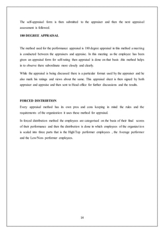 14
The self-appraisal form is then submitted to the appraiser and then the next appraisal
assessment is followed.
180 DEGREE APPRAISAL
The method used for the performance appraisal is 180 degree appraisal in this method a meeting
is conducted between the appraisers and appraise. In this meeting as the employee has been
given an appraisal form for self-rating then appraisal is done on that basis .this method helps
in to observe there subordinate more closely and clearly.
While the appraisal is being discussed there is a particular format used by the appraiser and he
also mark his ratings and views about the same. This appraisal sheet is then signed by both
appraiser and appraise and then sent to Head office for further discussions and the results.
FORCED DISTRIBTION
Every appraisal method has its own pros and cons keeping in mind the rules and the
requirements of the organization it uses these method for appraisal.
In forced distribution method the employees are categorised on the basis of their final scores
of their performance and then the distribution is done in which employees of the organization
is scaled into three parts that is the High/Top performer employees , the Average performer
and the Low/Non- performer employees.
 