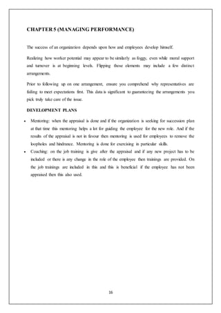 16
CHAPTER 5 (MANAGING PERFORMANCE)
The success of an organization depends upon how and employees develop himself.
Realizing how worker potential may appear to be similarly as foggy, even while moral support
and turnover is at beginning levels. Flipping those elements may include a few distinct
arrangements.
Prior to following up on one arrangement, ensure you comprehend why representatives are
failing to meet expectations first. This data is significant to guaranteeing the arrangements you
pick truly take care of the issue.
DEVELOPMENT PLANS
 Mentoring: when the appraisal is done and if the organization is seeking for succession plan
at that time this mentoring helps a lot for guiding the employee for the new role. And if the
results of the appraisal is not in favour then mentoring is used for employees to remove the
loopholes and hindrance. Mentoring is done for exercising in particular skills.
 Coaching: on the job training is give after the appraisal and if any new project has to be
included or there is any change in the role of the employee then trainings are provided. On
the job trainings are included in this and this is beneficial if the employee has not been
appraised then this also used.
 