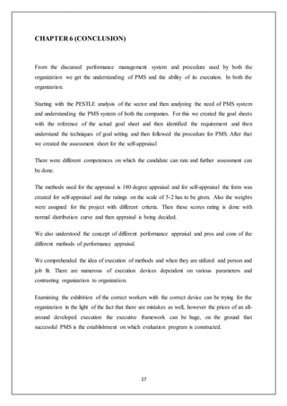 17
CHAPTER 6 (CONCLUSION)
From the discussed performance management system and procedure used by both the
organization we get the understanding of PMS and the ability of its execution. In both the
organization.
Starting with the PESTLE analysis of the sector and then analysing the need of PMS system
and understanding the PMS system of both the companies. For this we created the goal sheets
with the reference of the actual goal sheet and then identified the requirement and then
understand the techniques of goal setting and then followed the procedure for PMS. After that
we created the assessment sheet for the self-appraisal
There were different competences on which the candidate can rate and further assessment can
be done.
The methods used for the appraisal is 180 degree appraisal and for self-appraisal the form was
created for self-appraisal and the ratings on the scale of 5-2 has to be given. Also the weights
were assigned for the project with different criteria. Then these scores rating is done with
normal distribution curve and then appraisal is being decided.
We also understood the concept of different performance appraisal and pros and cons of the
different methods of performance appraisal.
We comprehended the idea of execution of methods and when they are utilized and person and
job fit. There are numerous of execution devices dependent on various parameters and
contrasting organization to organization.
Examining the exhibition of the correct workers with the correct device can be trying for the
organization in the light of the fact that there are mistakes as well, however the prices of an all-
around developed execution the executive framework can be huge, on the ground that
successful PMS is the establishment on which evaluation program is constructed.
 