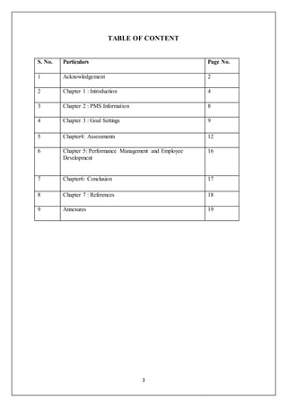 3
TABLE OF CONTENT
S. No. Particulars Page No.
1 Acknowledgement 2
2 Chapter 1 : Introduction 4
3 Chapter 2 : PMS Information 8
4 Chapter 3 : Goal Settings 9
5 Chapter4: Assessments 12
6 Chapter 5: Performance Management and Employee
Development
16
7 Chapter6: Conclusion 17
8 Chapter 7 : References 18
9 Annexures 19
 