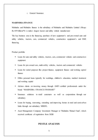 5
o General Insurance
MAHINDRA FINANCE
Mahindra and Mahindra finance is the subsidiary of Mahindra and Mahindra Limited (Mcap:
Rs 859 billion)*It is india`s largest tractor and utility vehicle manufacturer
The key business area is the financing purchase of new equipment’s and pre-owned auto and
utility vehicles, tractors, cars, commercial vehicles, construction equipment’s and SME
financing.
Product portfolio
 Loans for auto and utility vehicles, tractors, cars, commercial vehicles and construction
equipment
 Loans for pre-owned cars, multi-utility vehicles, tractors and commercial vehicles
 Loans for varied purposes like project finance, equipment finance and working capital
finance
 Offers personal loans typically for weddings, children’s education, medical treatment
and working capital
 Advises clients on investing money through AMFI certified professionals under the
brand “MAHINDRA FINANCE FINSMART”
 Insurance solutions to retail customers as well as corporations through our
subsidiary
 Loans for buying, renovating, extending and improving homes in rural and semi-urban
India through our subsidiary MRHFL
 Asset Management Company/ Investment Manager to ‘Mahindra Mutual Fund’, which
received certificate of registration from SEBI
PESTLE ANALYSIS
 