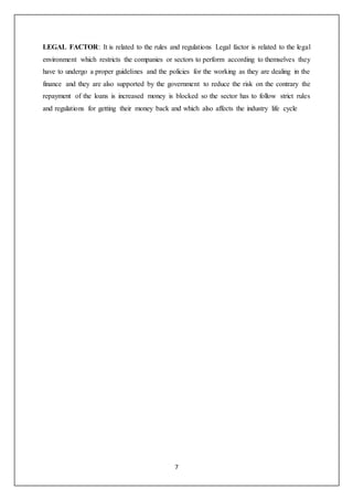 7
LEGAL FACTOR: It is related to the rules and regulations Legal factor is related to the legal
environment which restricts the companies or sectors to perform according to themselves they
have to undergo a proper guidelines and the policies for the working as they are dealing in the
finance and they are also supported by the government to reduce the risk on the contrary the
repayment of the loans is increased money is blocked so the sector has to follow strict rules
and regulations for getting their money back and which also affects the industry life cycle
 