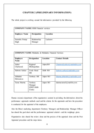 8
CHAPTER 2 (PRELIMINARY INFORMATION)
The whole project is evolving around the information provided by the following
COMPANY NAME: HDB Financial services
Employee Name Designation Location
Surendra Pratap
Singh
Relationship
Manager
Lucknow
COMPANY NAME: Mahindra & Mahindra Financial Services
Employee
Name
Designation Location Contact Details
Ankur
Chartuvedi
Regional
HR,Rajasthan
Jaipur,RO Chaturvedi.ankur@mahindra.com
Subroto Sarkar Circle Head
HR
Delhi RO Subroto.sarkar@mahindra.com
Abhishek
Shrivastava
Territory HR Jaipur RO Sharma.abhishek@mahindra.com
Tarun Sharma Territory
Manager
(DMT-Delhi
Circle)
Jaipur RO sharma.tarun3@mahfin.com
Human resource department of the organization assisted in providing the information about the
performance appraisals methods used and the criteria for the appraisals and how the procedure
is conducted for the appraisal of the employees.
Also the Direct marketing department (Territory Manager) and Relationship Manager Officer
has shared the goal sheet and the performance appraisal criteria’s and the weightage given.
Organization also shared the review done and the process of the appraisal done and the Post
Appraisal procedure and the steps taken.
 