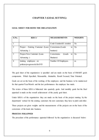 9
CHAPTER 3 (GOAL SETTING)
GOAL SHEET FOR BOTH THE ORGANIZATION
S.No. KRA`s` MEASUREMENTS WEIGHTS
1 Code Creation/Id creation Xx
2 Project – Existing Customer (Loan
Advancing )
Conversions-(Leads to
business)
Xx
3 Project-New Customer (Loan
Advancing )
Conversions- (Leads to
Business)
Xx
4 training employees on
policies/programs/skills/OTJ
Number Of Employees xx
The goal sheet of the organization is specified and are made on the basis of SMART goals
components. Which Specified, Measurable, Attainable, Result Focused, Time Oriented.
Goals are set on the basis of the working of the employees and the business to be maintained
for that quarter/Year/Month and the last performances the employee has made.
The review of these KRA is bifurcated into quarterly goals. And monthly goals but the final
appraisal is made on the overall achievement of the yearly goal sheet.
Under KRA`s of the organization they are made on the basis of the project running by the
department/ vertical for the existing customers the new customary they have to pitch and other.
These projects are given weights and the measurements of the projects are on the basis of the
conversion of the leads into business.
PROCESS FOLLOWED
The procedure of the performance appraisal followed by the organization is discussed below:
 