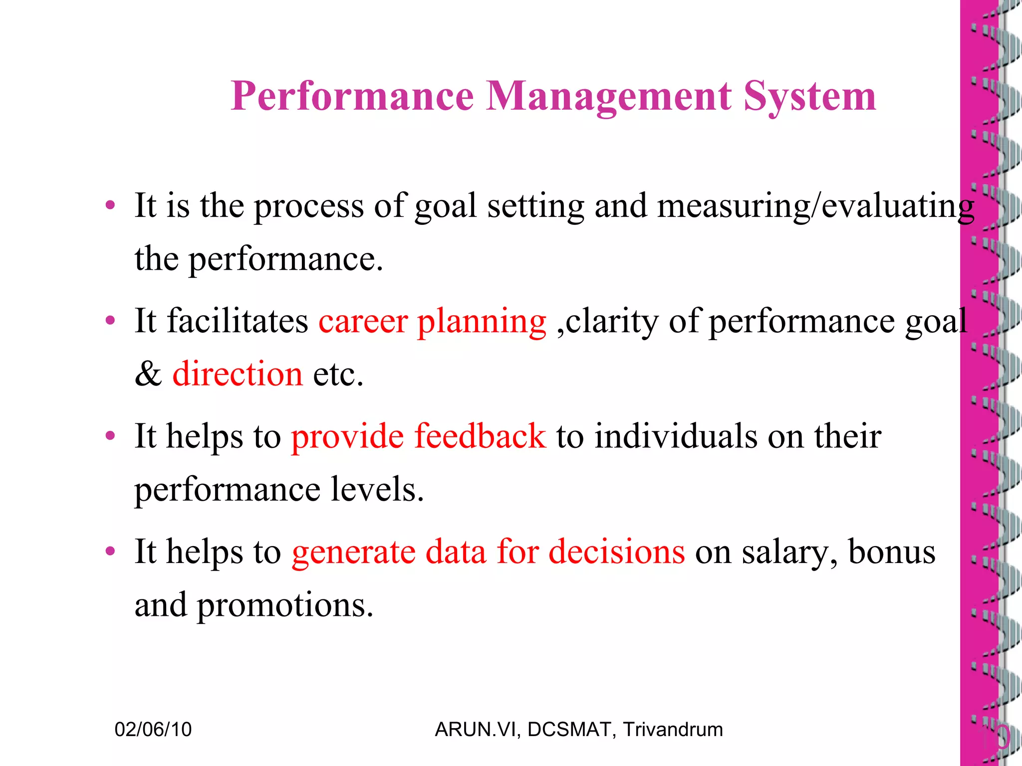 Performance Management System It is the process of goal setting and measuring/evaluating the performance. It facilitates  career planning  ,clarity of performance goal &  direction  etc. It helps to  provide feedback  to individuals on their performance levels. It helps to  generate data for decisions  on salary, bonus and promotions.  