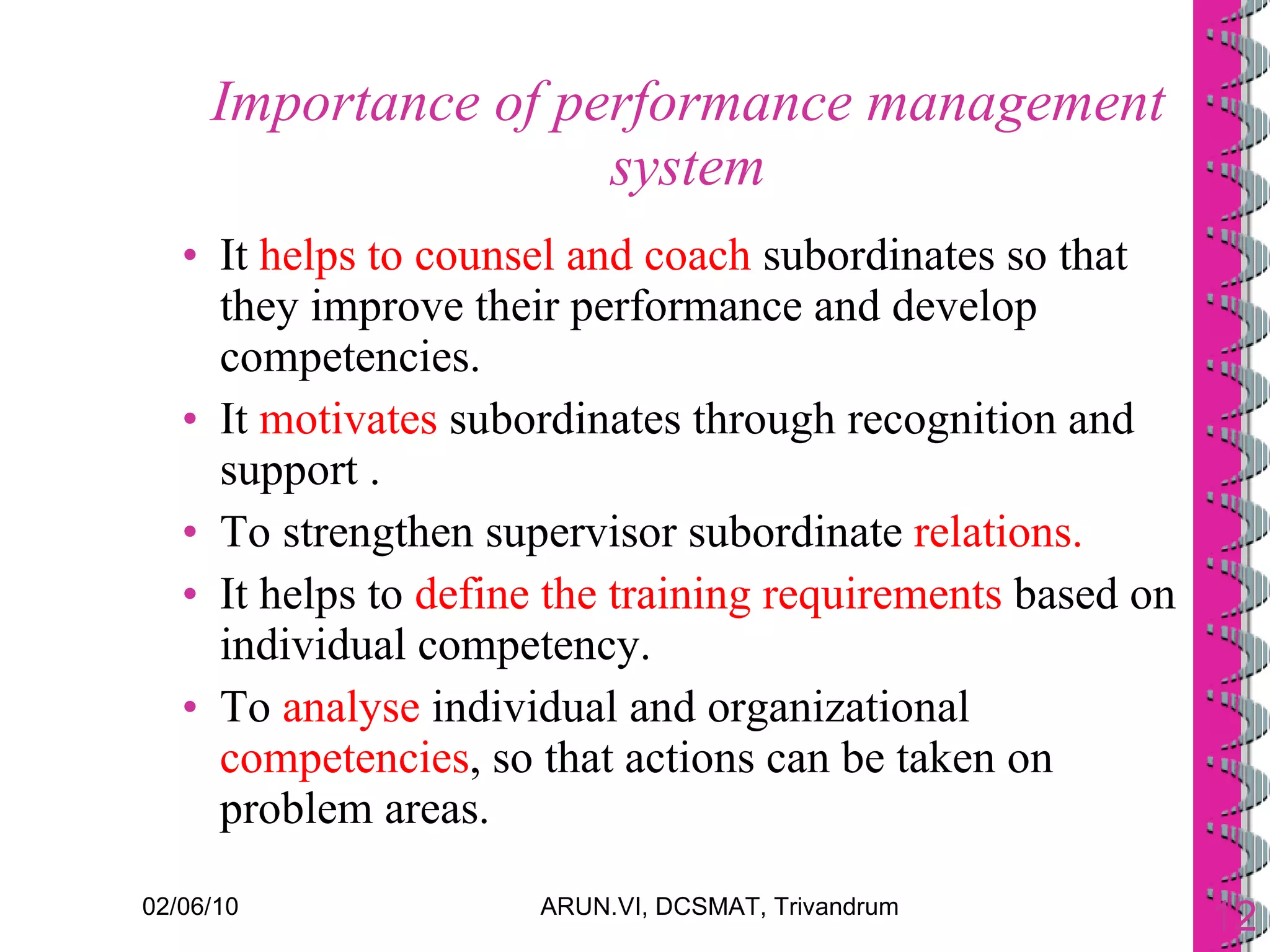 Importance of performance management system It  helps to counsel and coach  subordinates so that they improve their performance and develop competencies. It  motivates  subordinates through recognition and support . To strengthen supervisor subordinate  relations. It helps to  define the training requirements  based on individual competency. To  analyse  individual and organizational  competencies , so that actions can be taken on problem areas. 