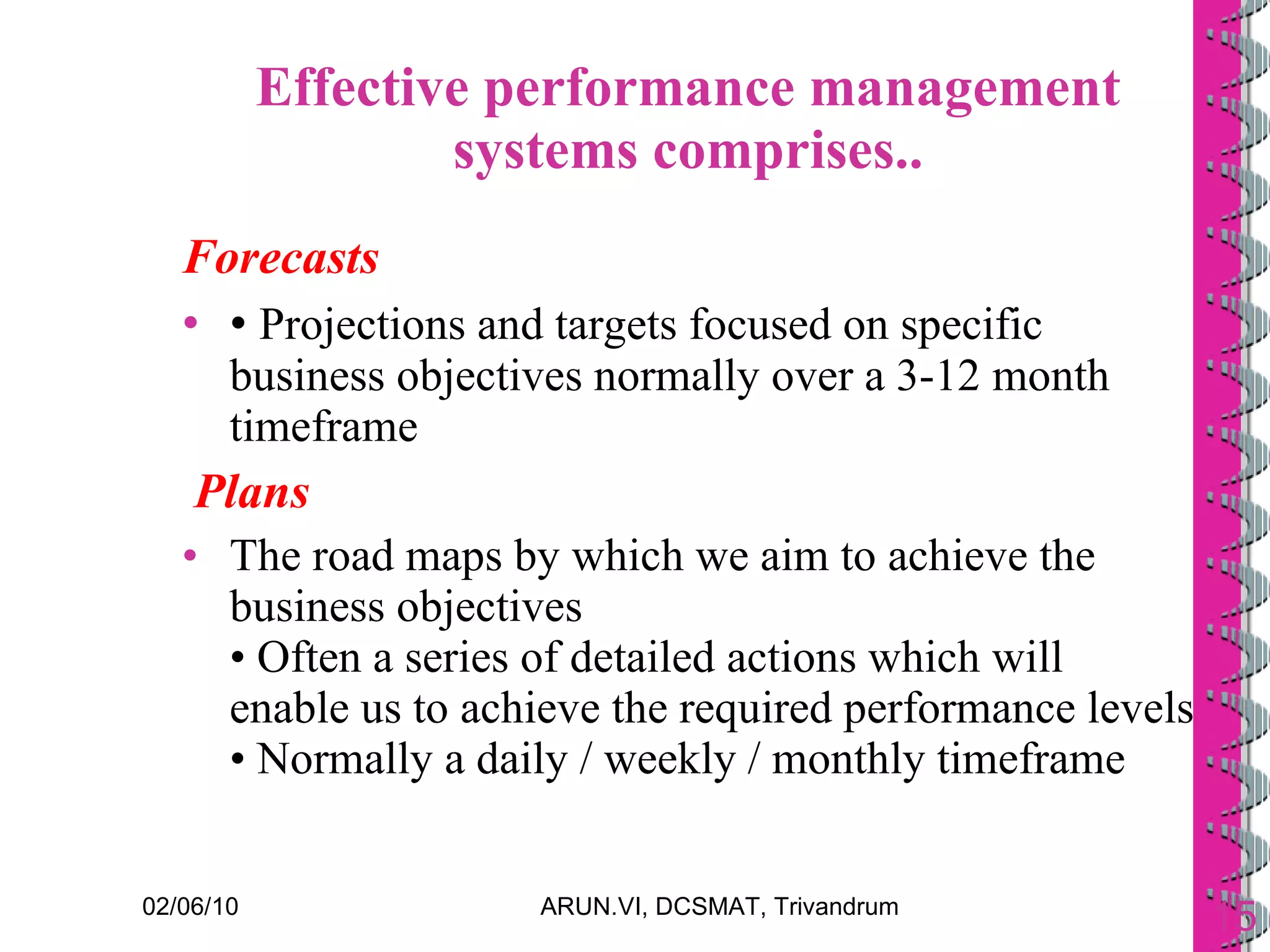 Effective performance management systems comprises.. Forecasts •  Projections and targets focused on specific business objectives normally over a 3-12 month timeframe Plans The road maps by which we aim to achieve the business objectives • Often a series of detailed actions which will enable us to achieve the required performance levels • Normally a daily / weekly / monthly timeframe 