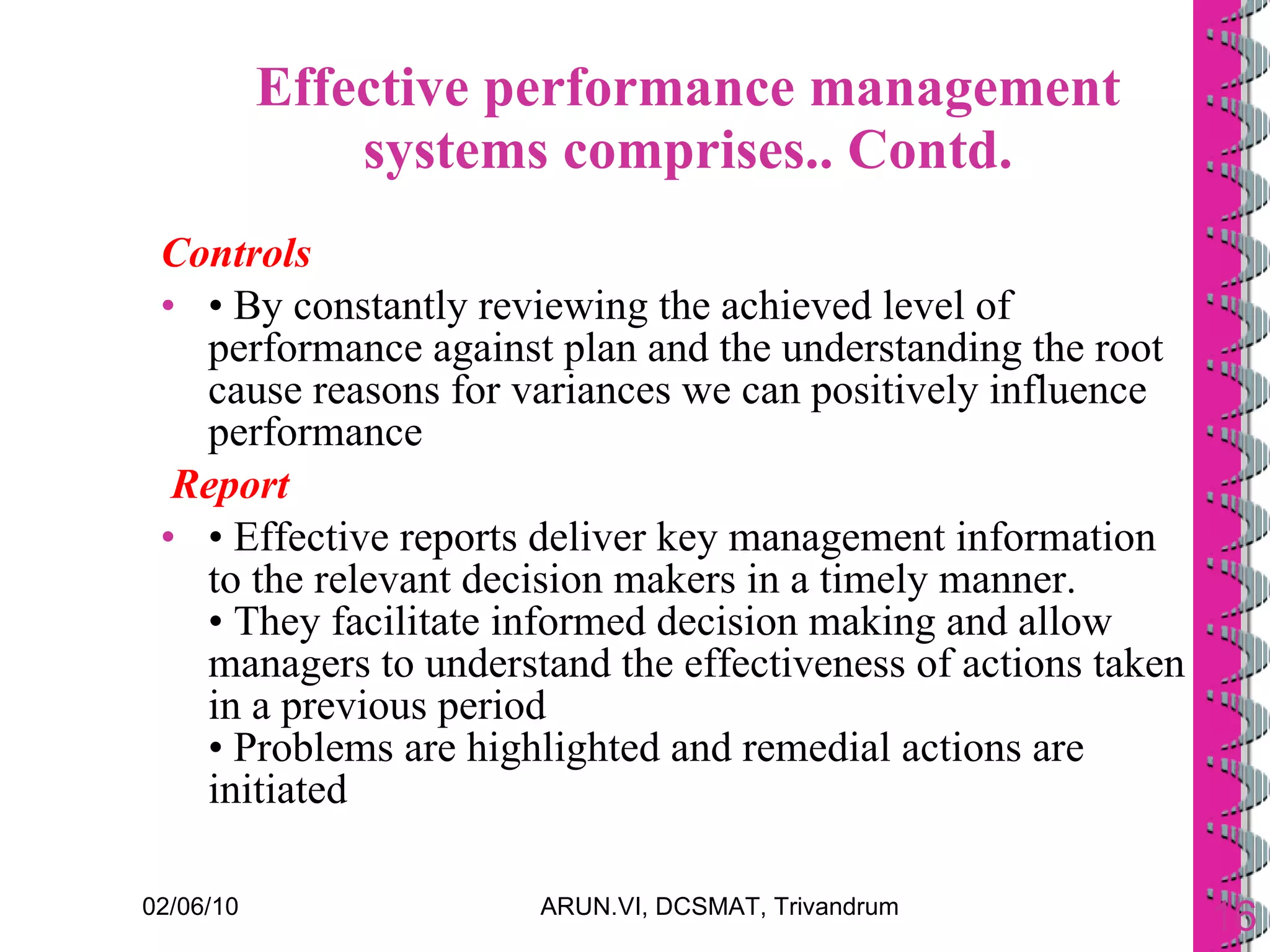 Effective performance management systems comprises.. Contd. Controls  •  By constantly reviewing the achieved level of performance against plan and the understanding the root cause reasons for variances we can positively influence performance Report •  Effective reports deliver key management information to the relevant decision makers in a timely manner.  • They facilitate informed decision making and allow managers to understand the effectiveness of actions taken in a previous period • Problems are highlighted and remedial actions are initiated 