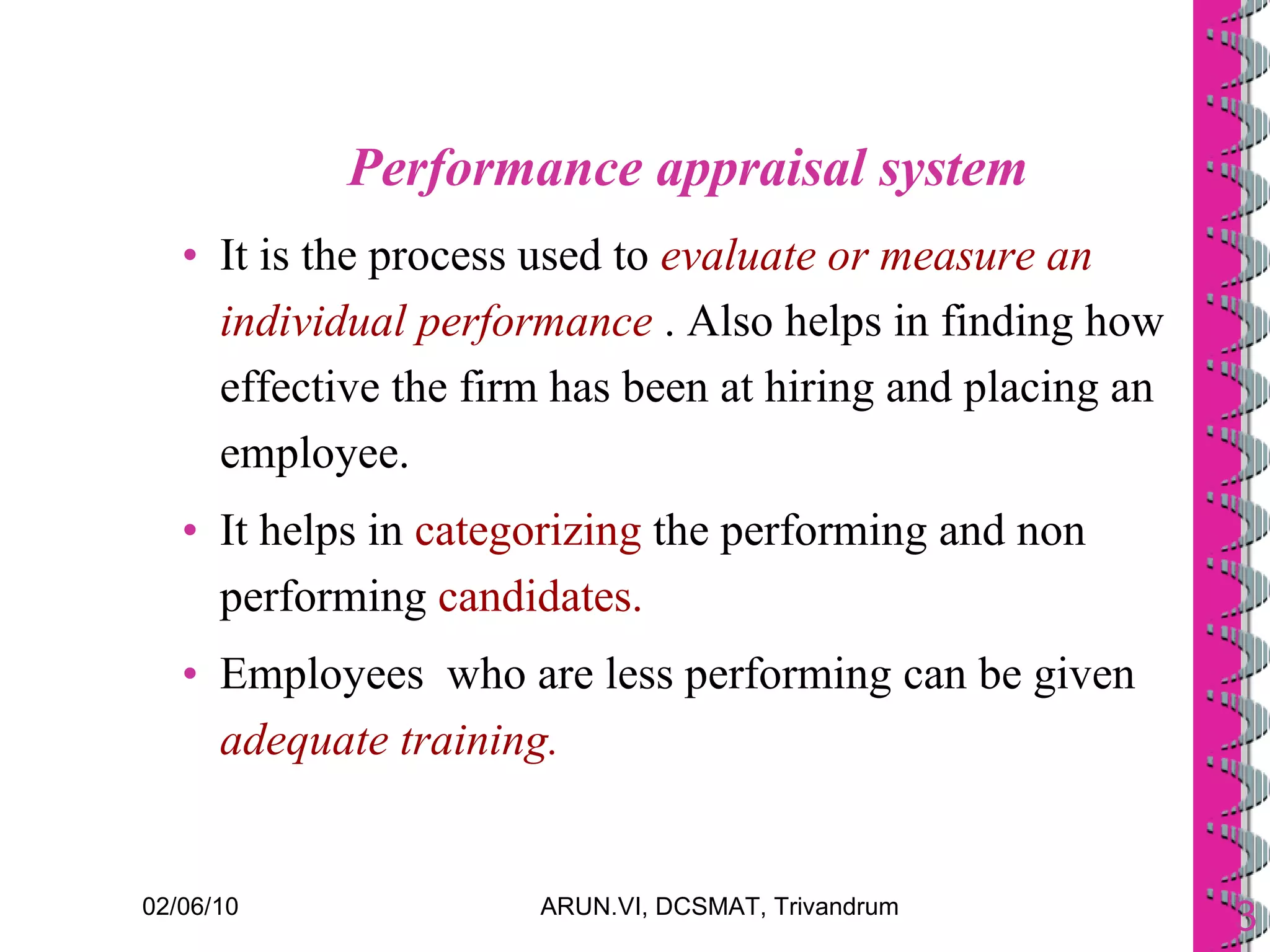 Performance appraisal system It is the process used to  evaluate or measure an individual performance  . Also helps in finding how effective the firm has been at hiring and placing an employee.  It helps in  categorizing  the performing and non performing  candidates. Employees  who are less performing can be given  adequate training. 