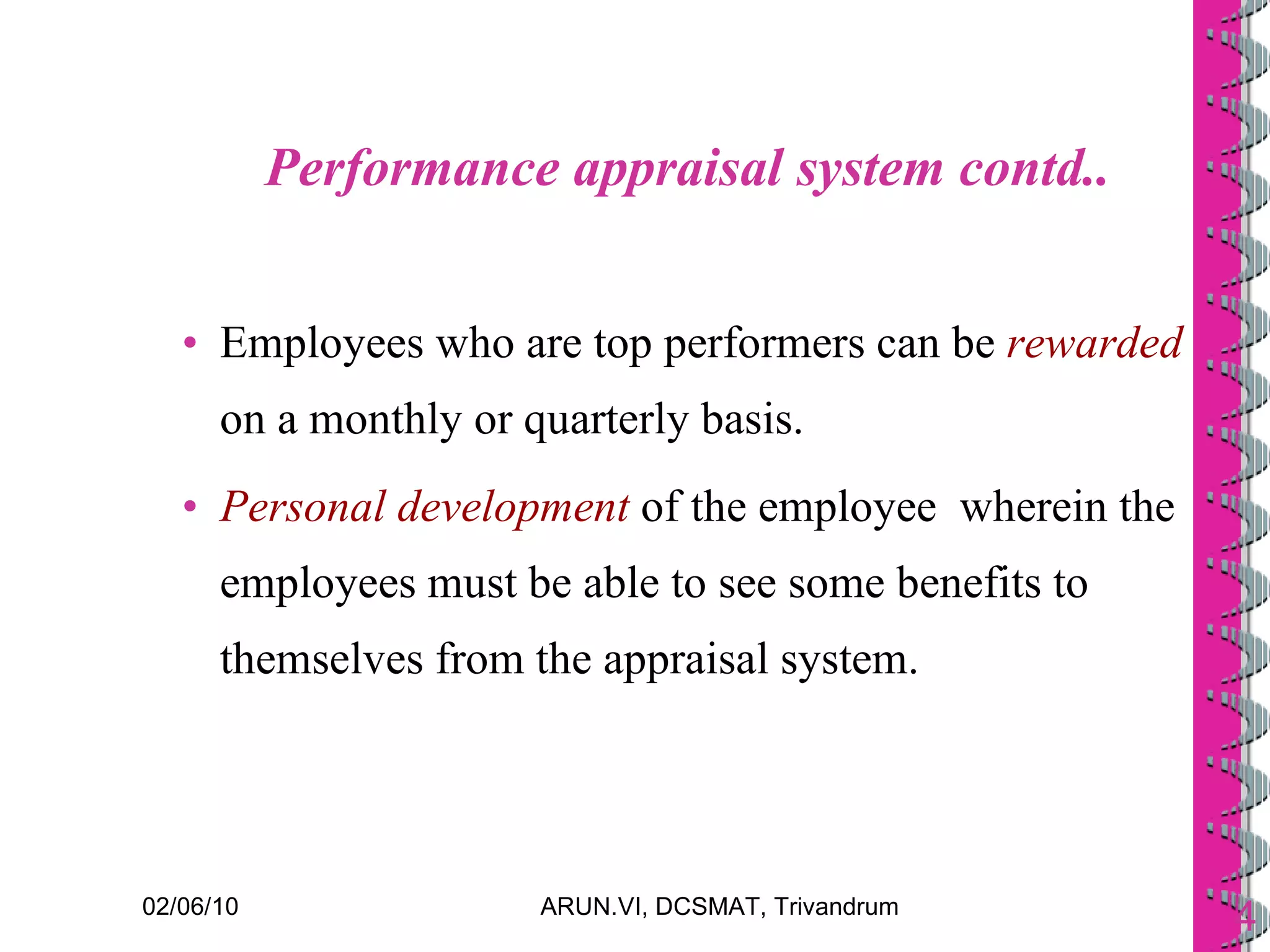 Performance appraisal system contd.. Employees who are top performers can be  rewarded  on a monthly or quarterly basis. Personal development  of the employee  wherein the employees must be able to see some benefits to themselves from the appraisal system. 