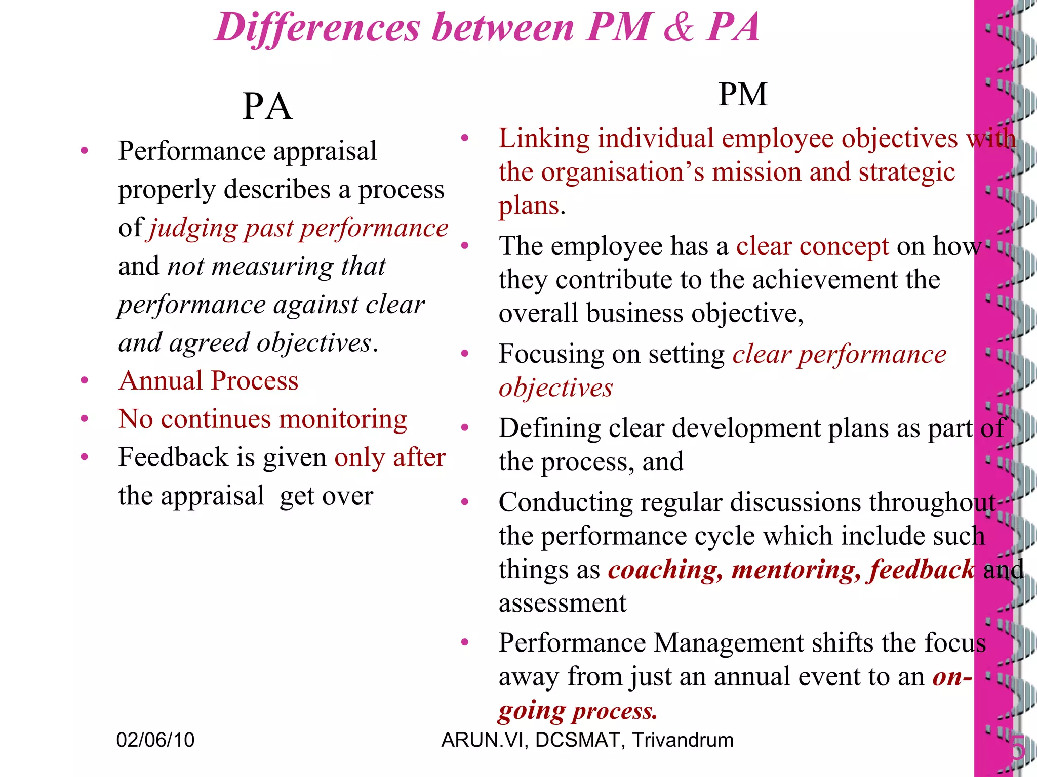 Differences between PM  &  PA PA Performance appraisal properly describes a process of  judging past performance  and  not measuring that performance against clear and agreed objectives . Annual Process No continues monitoring Feedback is given  only after  the appraisal  get over PM Linking individual employee objectives with the organisation’s mission and strategic plans .  The employee has a  clear concept  on how they contribute to the achievement the overall business objective,  Focusing on setting  clear performance objectives Defining clear development plans as part of the process, and  Conducting regular discussions throughout the performance cycle which include such things as  coaching, mentoring, feedback  and assessment Performance Management shifts the focus away from just an annual event to an  on-going   process.   