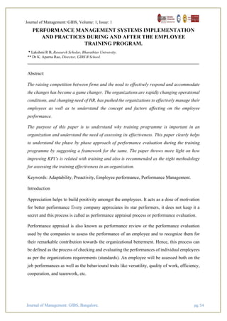 Journal of Management: GIBS, Volume: 1, Issue: 1
Journal of Management: GIBS, Bangalore. pg. 54
PERFORMANCE MANAGEMENT SYSTEMS IMPLEMENTATION
AND PRACTICES DURING AND AFTER THE EMPLOYEE
TRAINING PROGRAM.
* Lakshmi R B, Research Scholar, Bharathiar University.
** Dr K. Aparna Rao, Director, GIBS B School.
Abstract:
The raising competition between firms and the need to effectively respond and accommodate
the changes has become a game changer. The organizations are rapidly changing operational
conditions, and changing need of HR, has pushed the organizations to effectively manage their
employees as well as to understand the concept and factors affecting on the employee
performance.
The purpose of this paper is to understand why training programme is important in an
organization and understand the need of assessing its effectiveness. This paper clearly helps
to understand the phase by phase approach of performance evaluation during the training
programme by suggesting a framework for the same. The paper throws more light on how
improving KPI’s is related with training and also is recommended as the right methodology
for assessing the training effectiveness in an organization.
Keywords: Adaptability, Proactivity, Employee performance, Performance Management.
Introduction
Appreciation helps to build positivity amongst the employees. It acts as a dose of motivation
for better performance Every company appreciates its star performers, it does not keep it a
secret and this process is called as performance appraisal process or performance evaluation.
Performance appraisal is also known as performance review or the performance evaluation
used by the companies to assess the performance of an employee and to recognize them for
their remarkable contribution towards the organizational betterment. Hence, this process can
be defined as the process of checking and evaluating the performances of individual employees
as per the organizations requirements (standards). An employee will be assessed both on the
job performances as well as the behavioural traits like versatility, quality of work, efficiency,
cooperation, and teamwork, etc.
 