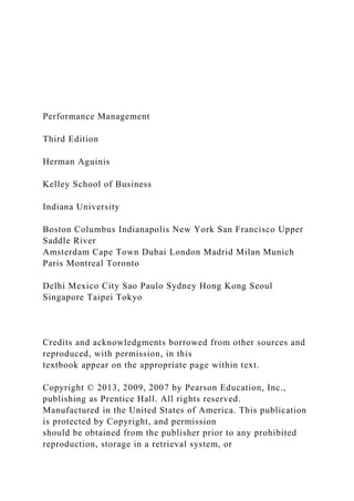 Performance Management
Third Edition
Herman Aguinis
Kelley School of Business
Indiana University
Boston Columbus Indianapolis New York San Francisco Upper
Saddle River
Amsterdam Cape Town Dubai London Madrid Milan Munich
Paris Montreal Toronto
Delhi Mexico City Sao Paulo Sydney Hong Kong Seoul
Singapore Taipei Tokyo
Credits and acknowledgments borrowed from other sources and
reproduced, with permission, in this
textbook appear on the appropriate page within text.
Copyright © 2013, 2009, 2007 by Pearson Education, Inc.,
publishing as Prentice Hall. All rights reserved.
Manufactured in the United States of America. This publication
is protected by Copyright, and permission
should be obtained from the publisher prior to any prohibited
reproduction, storage in a retrieval system, or
 