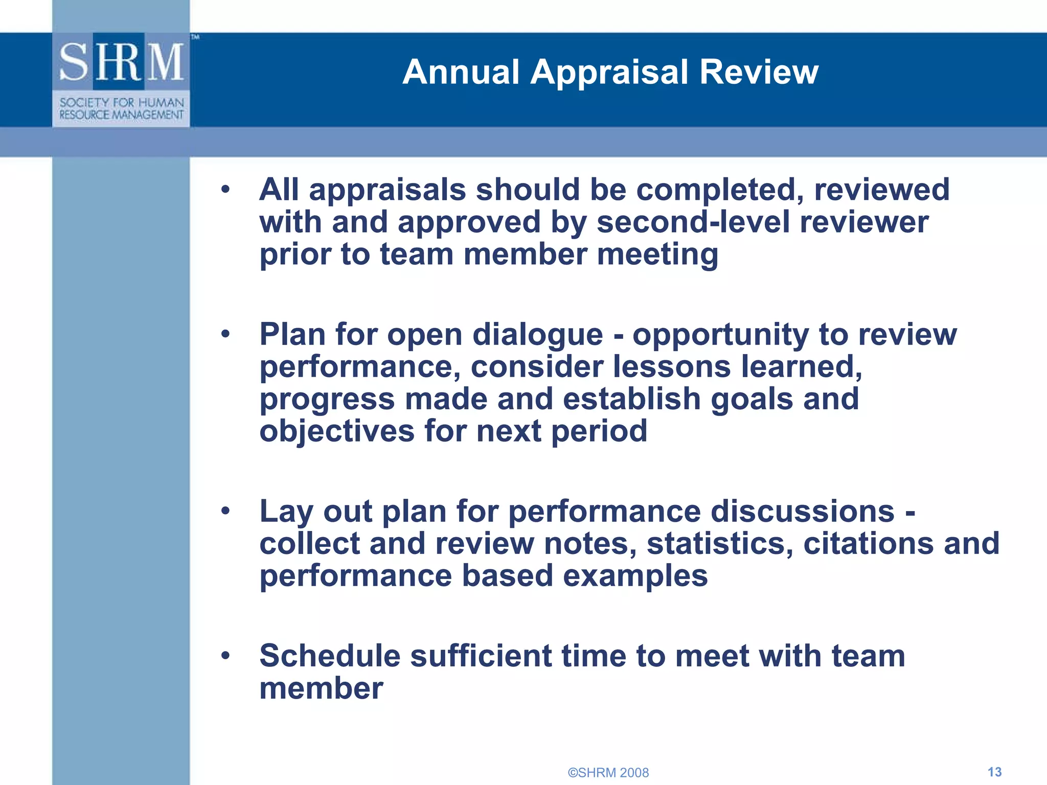 Annual Appraisal Review All appraisals should be completed, reviewed with and approved by second-level reviewer prior to team member meeting Plan for open dialogue - opportunity to review performance, consider lessons learned, progress made and establish goals and objectives for next period Lay out plan for performance discussions - collect and review notes, statistics, citations and performance based examples Schedule sufficient time to meet with team member 