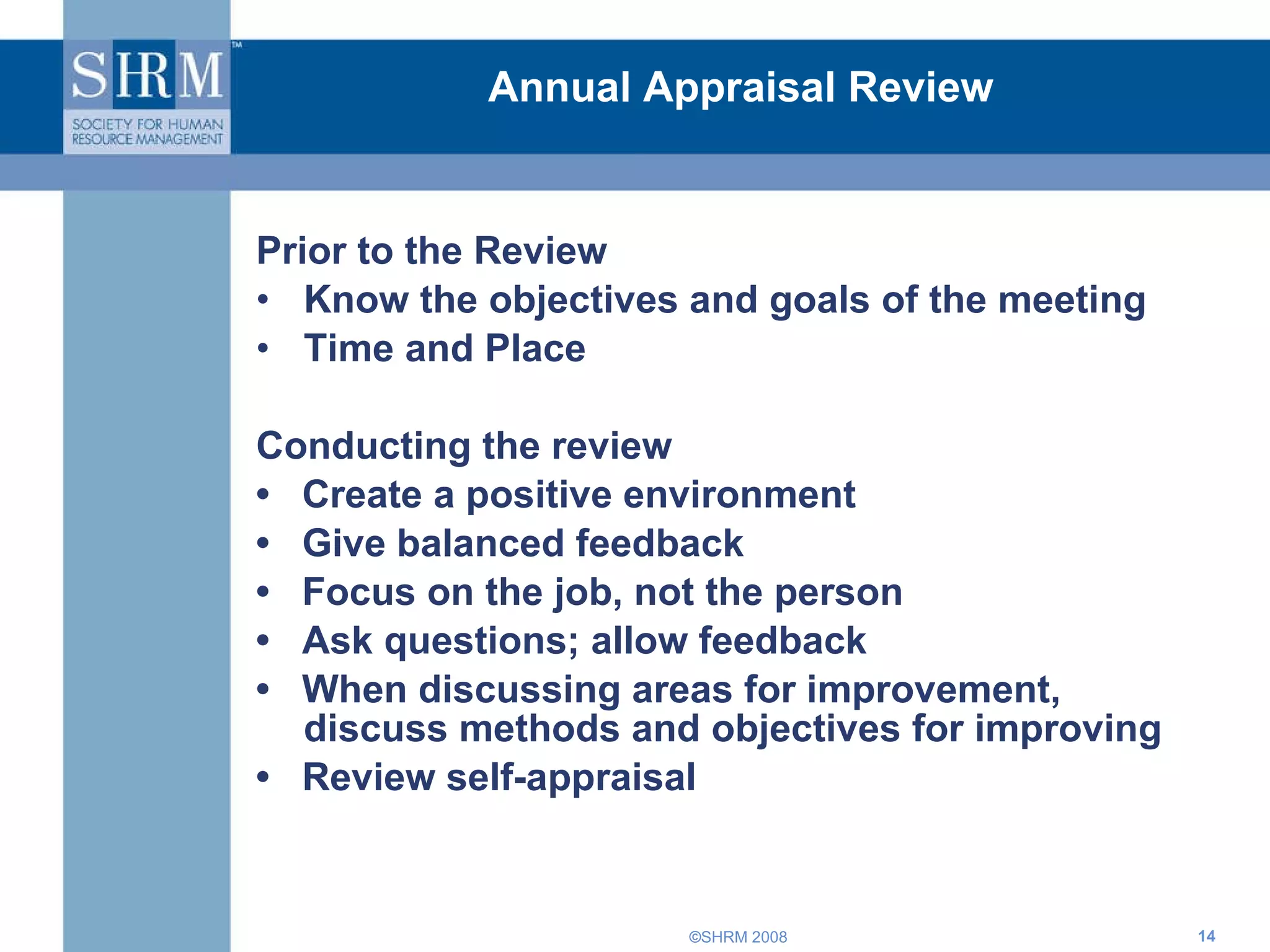 Annual Appraisal Review Prior to the Review Know the objectives and goals of the meeting Time and Place Conducting the review  •  Create a positive environment  •  Give balanced feedback •  Focus on the job, not the person •  Ask questions; allow feedback •  When discussing areas for improvement, discuss methods and objectives for improving •  Review self-appraisal  