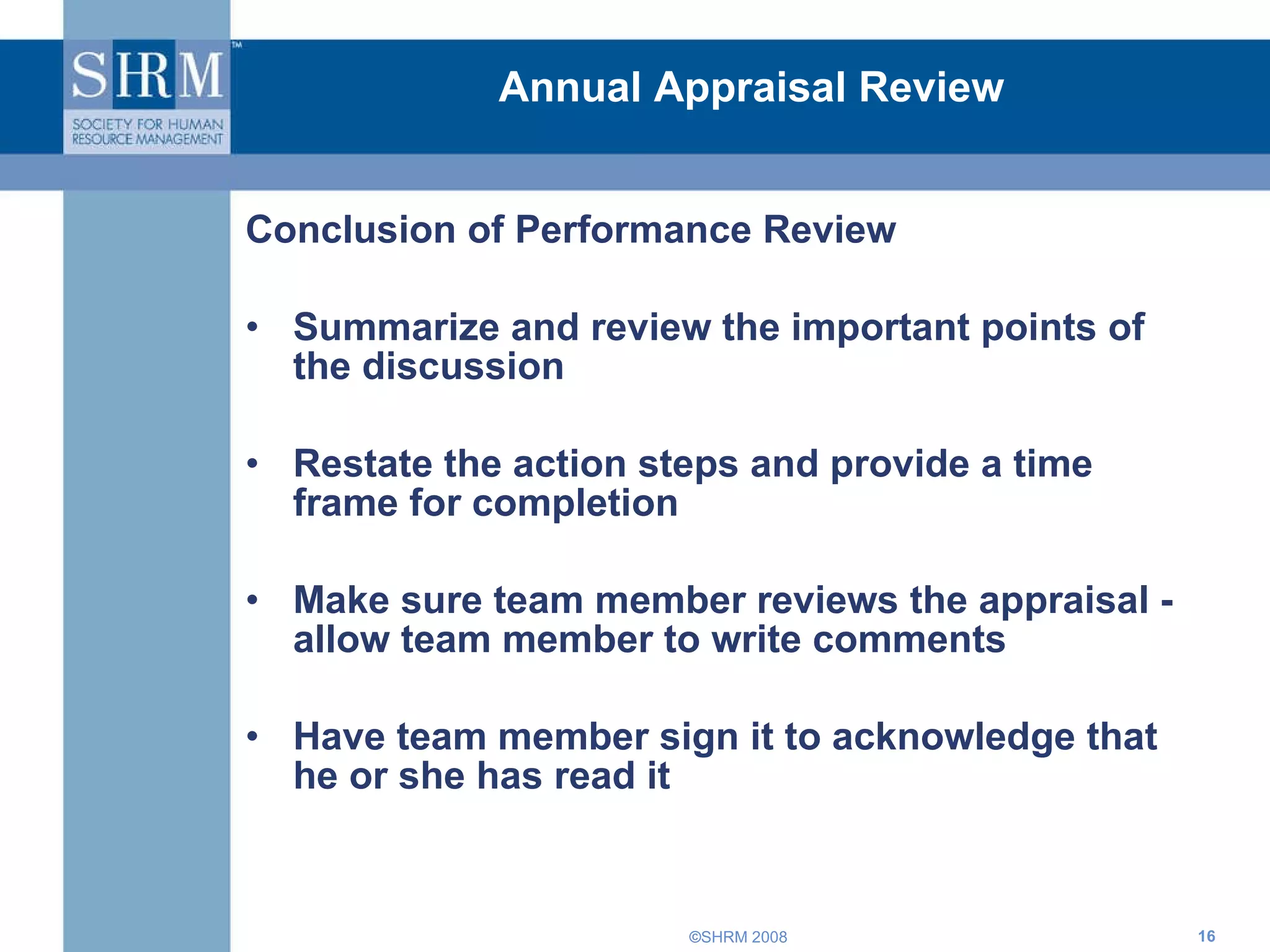 Annual Appraisal Review Conclusion of Performance Review Summarize and review the important points of the discussion Restate the action steps and provide a time frame for completion Make sure team member reviews the appraisal -  allow team member to write comments Have team member sign it to acknowledge that he or she has read it 