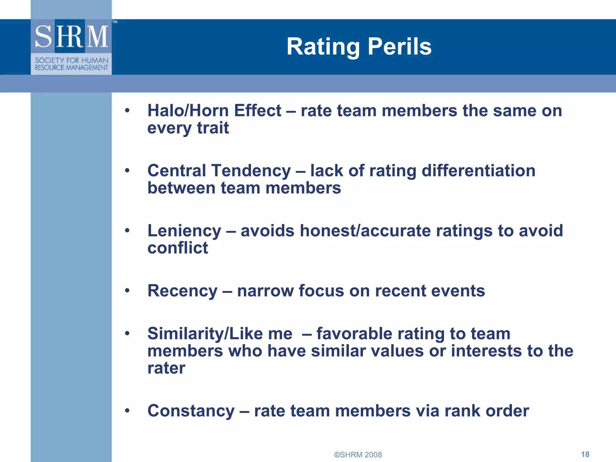 Rating Perils Halo/Horn Effect – rate team members the same on every trait Central Tendency – lack of rating differentiation between team members Leniency – avoids honest/accurate ratings to avoid conflict Recency – narrow focus on recent events Similarity/Like me  – favorable rating to team members who have similar values or interests to the rater Constancy – rate team members via rank order 