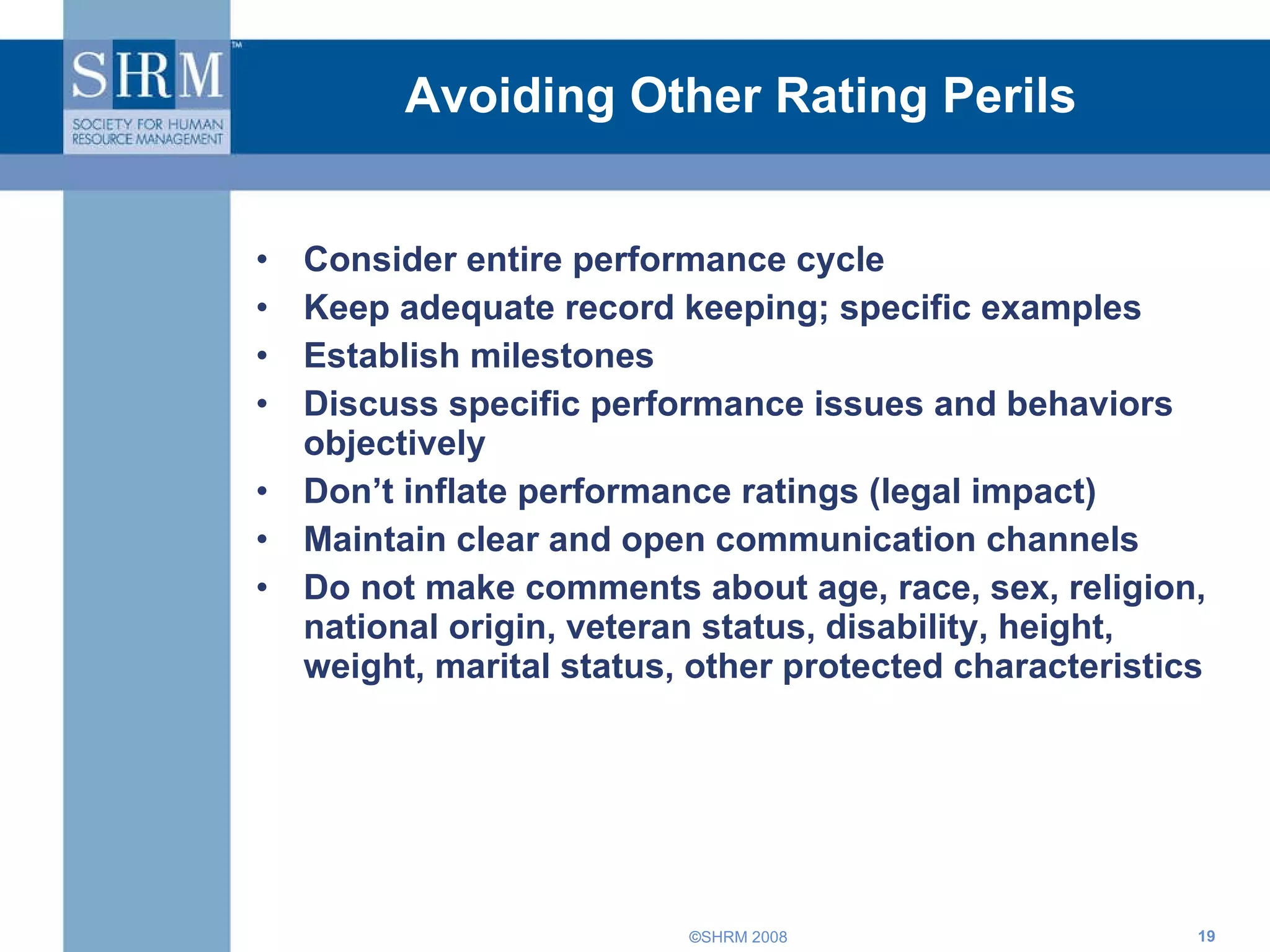 Avoiding Other Rating Perils Consider entire performance cycle Keep adequate record keeping; specific examples Establish milestones Discuss specific performance issues and behaviors objectively  Don’t inflate performance ratings (legal impact) Maintain clear and open communication channels Do not make comments about age, race, sex, religion, national origin, veteran status, disability, height, weight, marital status, other protected characteristics 