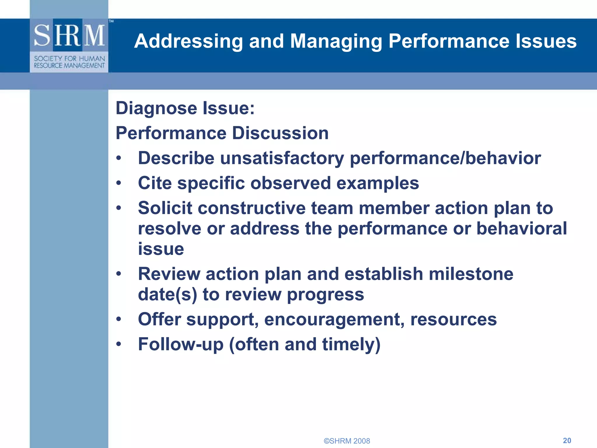 Addressing and Managing Performance Issues Diagnose Issue: Performance Discussion Describe unsatisfactory performance/behavior Cite specific observed examples  Solicit constructive team member action plan to resolve or address the performance or behavioral issue Review action plan and establish milestone date(s) to review progress Offer support, encouragement, resources Follow-up (often and timely) 