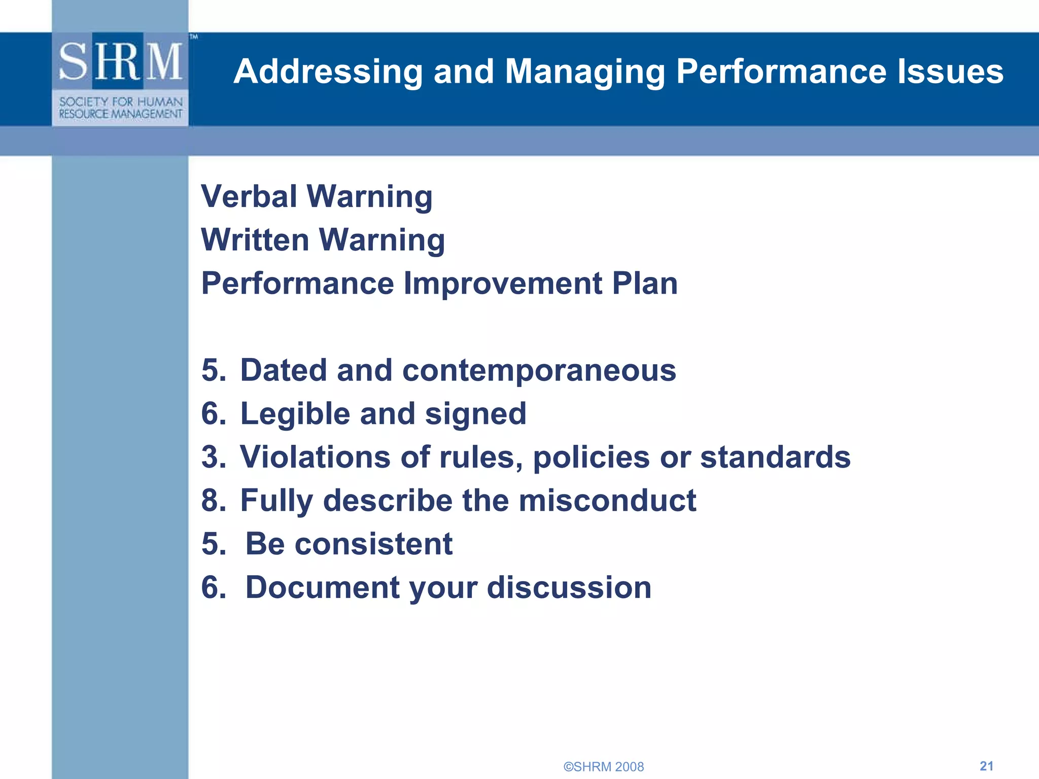 Addressing and Managing Performance Issues Verbal Warning Written Warning Performance Improvement Plan Dated and contemporaneous  Legible and signed  3. Violations of rules, policies or standards  Fully describe the misconduct  5.  Be consistent  6.  Document your discussion  