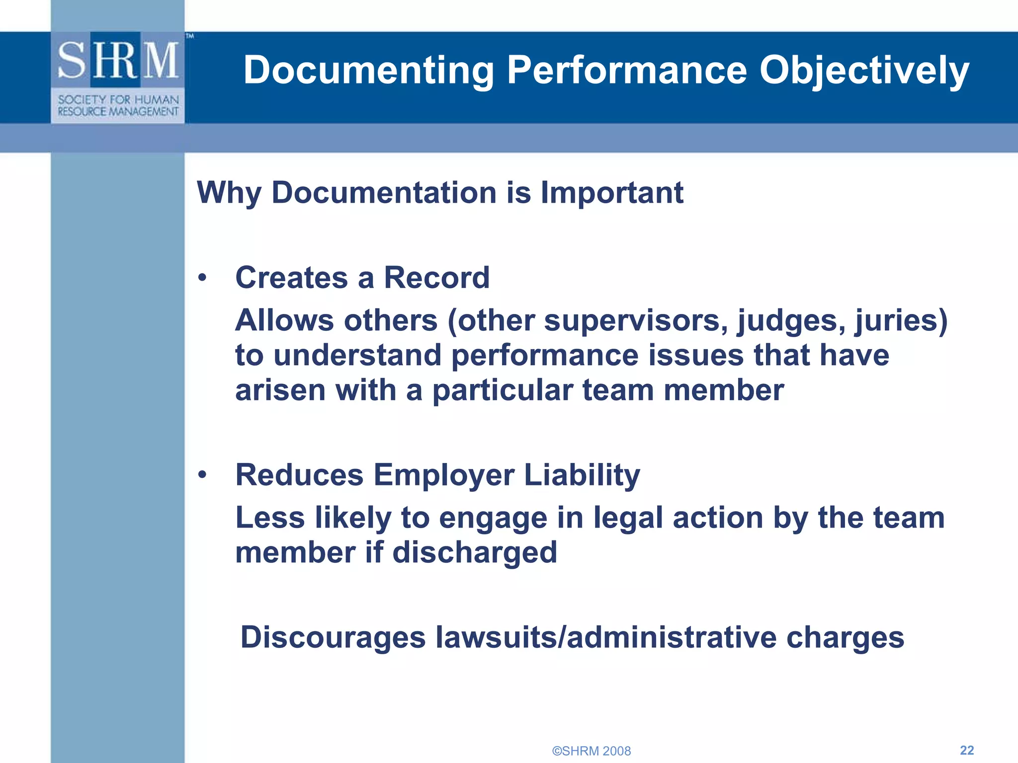Documenting Performance Objectively Why Documentation is Important Creates a Record  Allows others (other supervisors, judges, juries) to understand performance issues that have arisen with a particular team member Reduces Employer Liability Less likely to engage in legal action by the team member if discharged  Discourages lawsuits/administrative charges 