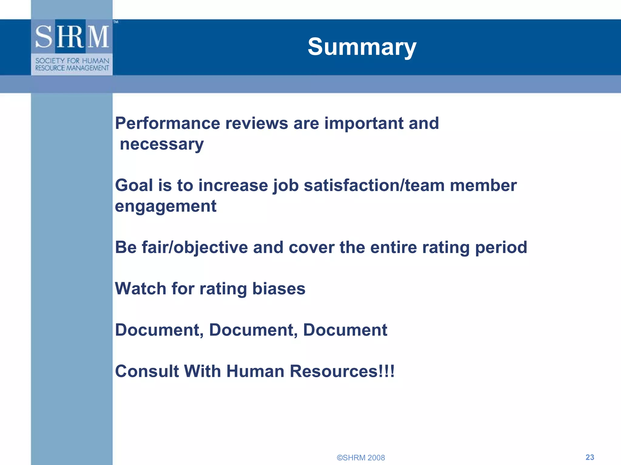 Summary Performance reviews are important and necessary Goal is to increase job satisfaction/team member engagement Be fair/objective and cover the entire rating period Watch for rating biases Document, Document, Document Consult With Human Resources!!! 