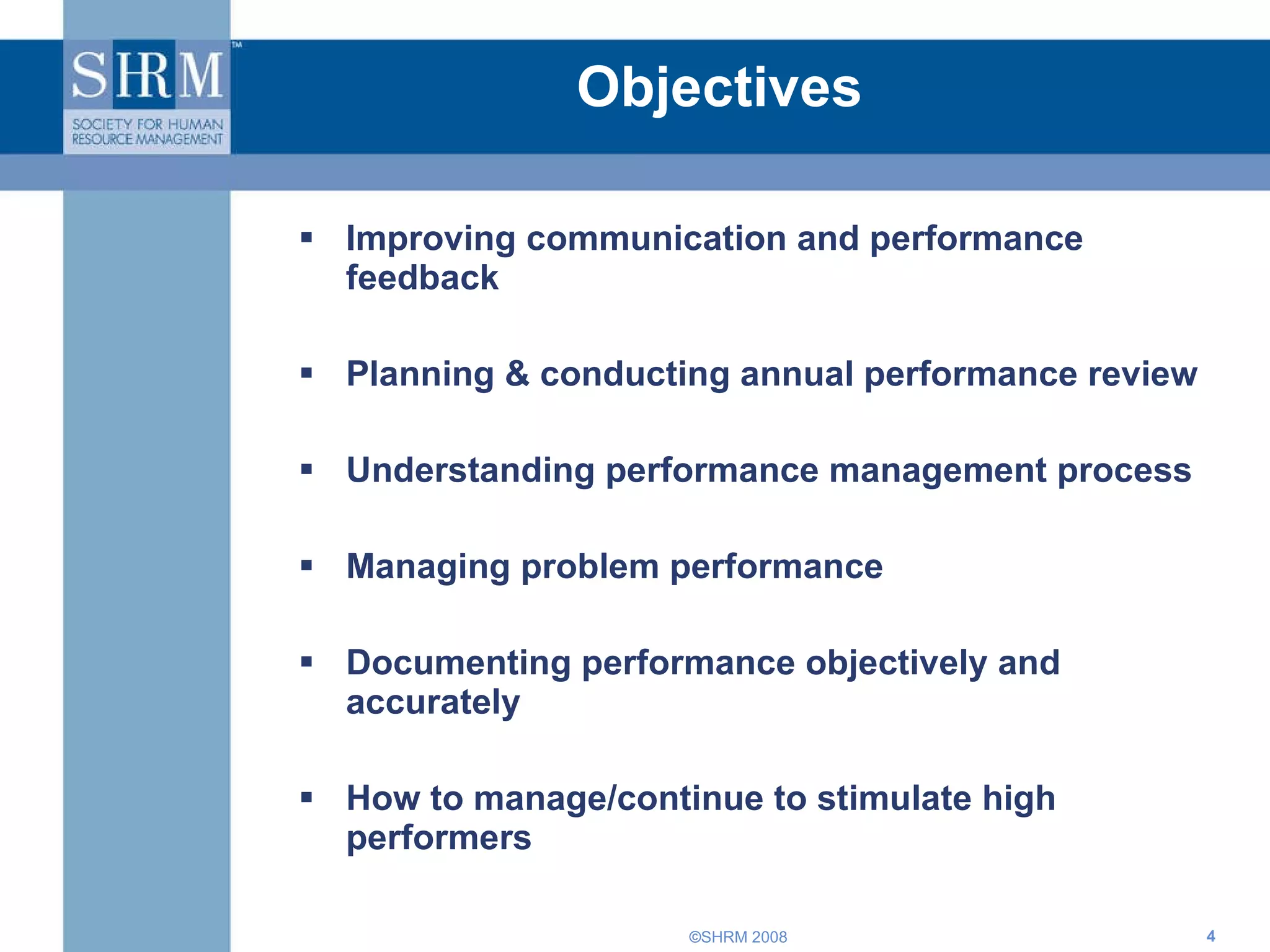Objectives Improving communication and performance feedback  Planning & conducting annual performance review Understanding performance management process Managing problem performance  Documenting performance objectively and accurately How to manage/continue to stimulate high performers 