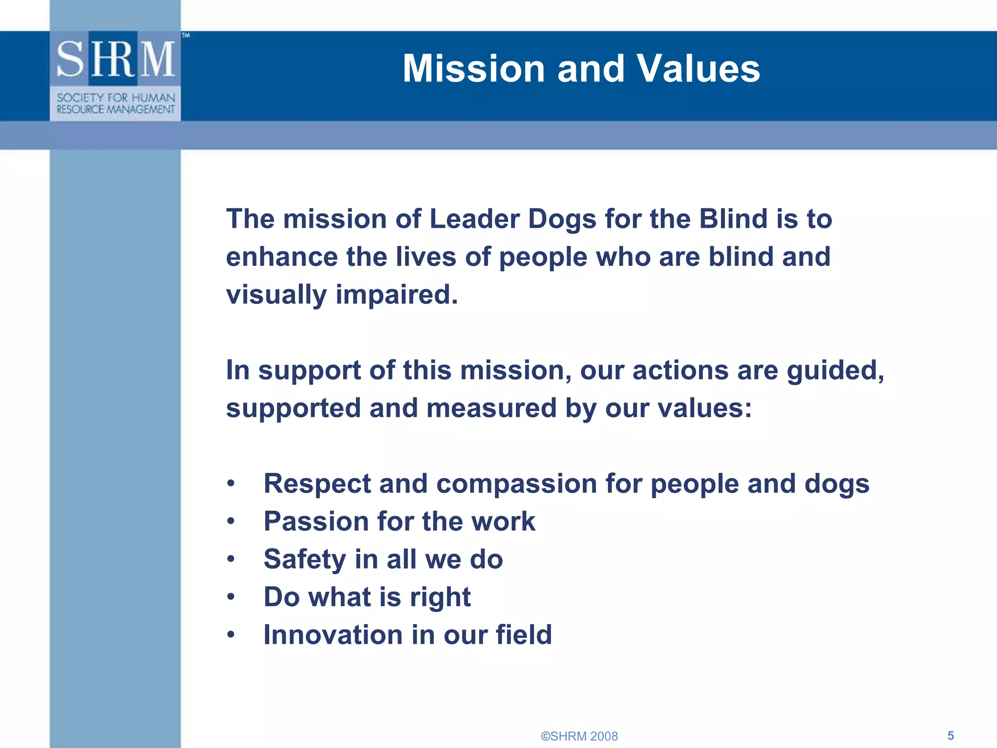 Mission and Values The mission of Leader Dogs for the Blind is to enhance the lives of people who are blind and visually impaired. In support of this mission, our actions are guided, supported and measured by our values:  Respect and compassion for people and dogs  Passion for the work  Safety in all we do  Do what is right  Innovation in our field  