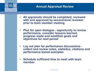 Annual Appraisal Review All appraisals should be completed, reviewed with and approved by second-level reviewer prior to team member meeting Plan for open dialogue - opportunity to review performance, consider lessons learned, progress made and establish goals and objectives for next period Lay out plan for performance discussions - collect and review notes, statistics, citations and performance based examples Schedule sufficient time to meet with team member 