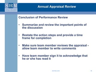 Annual Appraisal Review Conclusion of Performance Review Summarize and review the important points of the discussion Restate the action steps and provide a time frame for completion Make sure team member reviews the appraisal -  allow team member to write comments Have team member sign it to acknowledge that he or she has read it 