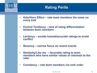 Rating Perils Halo/Horn Effect – rate team members the same on every trait Central Tendency – lack of rating differentiation between team members Leniency – avoids honest/accurate ratings to avoid conflict Recency – narrow focus on recent events Similarity/Like me  – favorable rating to team members who have similar values or interests to the rater Constancy – rate team members via rank order 