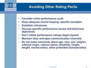 Avoiding Other Rating Perils Consider entire performance cycle Keep adequate record keeping; specific examples Establish milestones Discuss specific performance issues and behaviors objectively  Don’t inflate performance ratings (legal impact) Maintain clear and open communication channels Do not make comments about age, race, sex, religion, national origin, veteran status, disability, height, weight, marital status, other protected characteristics 
