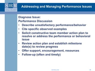 Addressing and Managing Performance Issues Diagnose Issue: Performance Discussion Describe unsatisfactory performance/behavior Cite specific observed examples  Solicit constructive team member action plan to resolve or address the performance or behavioral issue Review action plan and establish milestone date(s) to review progress Offer support, encouragement, resources Follow-up (often and timely) 