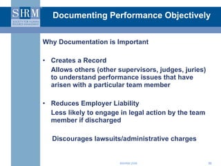 Documenting Performance Objectively Why Documentation is Important Creates a Record  Allows others (other supervisors, judges, juries) to understand performance issues that have arisen with a particular team member Reduces Employer Liability Less likely to engage in legal action by the team member if discharged  Discourages lawsuits/administrative charges 