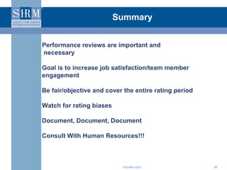 Summary Performance reviews are important and necessary Goal is to increase job satisfaction/team member engagement Be fair/objective and cover the entire rating period Watch for rating biases Document, Document, Document Consult With Human Resources!!! 
