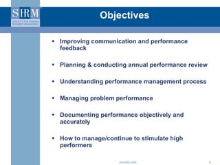 Objectives Improving communication and performance feedback  Planning & conducting annual performance review Understanding performance management process Managing problem performance  Documenting performance objectively and accurately How to manage/continue to stimulate high performers 