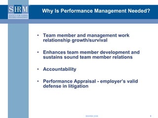 Why Is Performance Management Needed? Team member and management work relationship growth/survival Enhances team member development and sustains sound team member relations Accountability Performance Appraisal - employer’s valid defense in litigation 