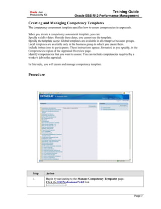 Training Guide
Oracle EBS R12 Performance Management
Creating and Managing Competency Templates
The competency assessment template specifies how to assess competencies in appraisals.
When you create a competency assessment template, you can:
Specify validity dates: Outside these dates, you cannot use the template.
Specify the template scope: Global templates are available in all enterprise business groups.
Local templates are available only in the business group in which you create them.
Include instructions to participants: These instructions appear, formatted as you specify, in the
Competencies region of the Appraisal Overview page.
Identify competencies that you want to assess: You can include competencies required by a
worker's job in the appraisal.
In this topic, you will create and manage competency template.
Procedure
Step Action
1. Begin by navigating to the Manage Competency Templates page.
Click the HR Professional V4.0 link.
Page 7
 