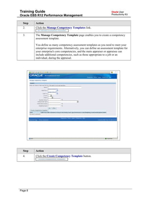 Training Guide
Oracle EBS R12 Performance Management
Step Action
2. Click the Manage Competency Templates link.
3. The Manage Competency Template page enables you to create a competency
assessment template.
You define as many competency assessment templates as you need to meet your
enterprise requirements. Alternatively, you can define an assessment template for
your enterprise's core competencies, and the main appraiser or appraisee can
include additional competencies, such as those appropriate to a job or an
individual, during the appraisal.
Step Action
4. Click the Create Competency Template button.
Page 8
 