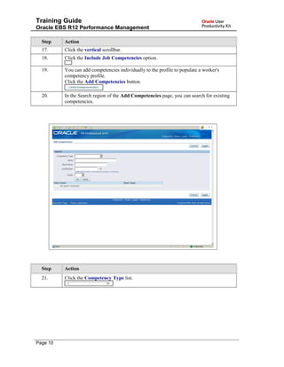 Training Guide
Oracle EBS R12 Performance Management
Step Action
17. Click the vertical scrollbar.
18. Click the Include Job Competencies option.
19. You can add competencies individually to the profile to populate a worker's
competency profile.
Click the Add Competencies button.
20. In the Search region of the Add Competencies page, you can search for existing
competencies.
Step Action
21. Click the Competency Type list.
Page 10
 