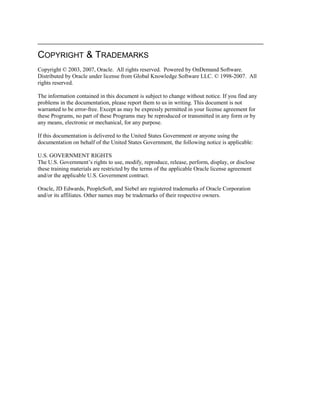 COPYRIGHT & TRADEMARKS
Copyright © 2003, 2007, Oracle. All rights reserved. Powered by OnDemand Software.
Distributed by Oracle under license from Global Knowledge Software LLC. © 1998-2007. All
rights reserved.
The information contained in this document is subject to change without notice. If you find any
problems in the documentation, please report them to us in writing. This document is not
warranted to be error-free. Except as may be expressly permitted in your license agreement for
these Programs, no part of these Programs may be reproduced or transmitted in any form or by
any means, electronic or mechanical, for any purpose.
If this documentation is delivered to the United States Government or anyone using the
documentation on behalf of the United States Government, the following notice is applicable:
U.S. GOVERNMENT RIGHTS
The U.S. Government’s rights to use, modify, reproduce, release, perform, display, or disclose
these training materials are restricted by the terms of the applicable Oracle license agreement
and/or the applicable U.S. Government contract.
Oracle, JD Edwards, PeopleSoft, and Siebel are registered trademarks of Oracle Corporation
and/or its affiliates. Other names may be trademarks of their respective owners.
 