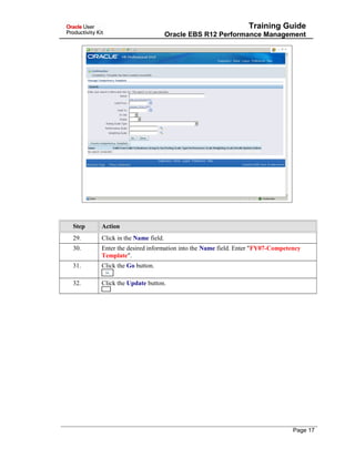 Training Guide
Oracle EBS R12 Performance Management
Step Action
29. Click in the Name field.
30. Enter the desired information into the Name field. Enter "FY07-Competency
Template".
31. Click the Go button.
32. Click the Update button.
Page 17
 