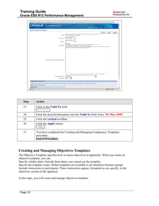 Training Guide
Oracle EBS R12 Performance Management
Step Action
33. Click in the Valid To field.
34. Enter the desired information into the Valid To field. Enter "01-May-2008".
35. Click the vertical scrollbar.
36. Click the Apply button.
37. You have completed the Creating and Managing Competency Templates
procedure.
End of Procedure.
Creating and Managing Objectives Templates
The Objective Template specifies how to assess objectives in appraisals. When you create an
objective template, you can:
Specify validity dates: Outside these dates, you cannot use the template.
Specify the template scope: Global templates are available in all enterprise business groups.
Include instructions to participants: These instructions appear, formatted as you specify, in the
objectives section of the appraisal.
In this topic, you will create and manage objectives template.
Page 18
 