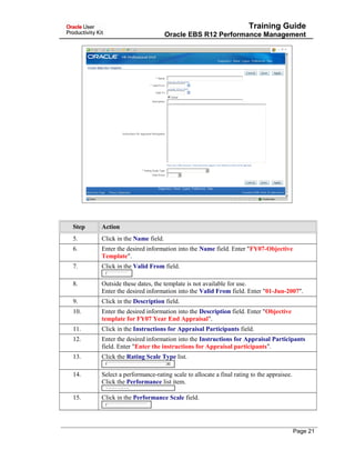 Training Guide
Oracle EBS R12 Performance Management
Step Action
5. Click in the Name field.
6. Enter the desired information into the Name field. Enter "FY07-Objective
Template".
7. Click in the Valid From field.
8. Outside these dates, the template is not available for use.
Enter the desired information into the Valid From field. Enter "01-Jun-2007".
9. Click in the Description field.
10. Enter the desired information into the Description field. Enter "Objective
template for FY07 Year End Appraisal".
11. Click in the Instructions for Appraisal Participants field.
12. Enter the desired information into the Instructions for Appraisal Participants
field. Enter "Enter the instructions for Appraisal participants".
13. Click the Rating Scale Type list.
14. Select a performance-rating scale to allocate a final rating to the appraisee.
Click the Performance list item.
15. Click in the Performance Scale field.
Page 21
 