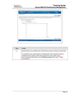 Training Guide
Oracle EBS R12 Performance Management
Step Action
11. Questionnaires are available only in the business group in which you create them.
To include the same questionnaire in all appraisals in the enterprises that use
multiple business groups, define the questionnaire with a global scope.
Enter the desired information into the Business Group field. Enter "Vision
Corporation".
Page 33
 