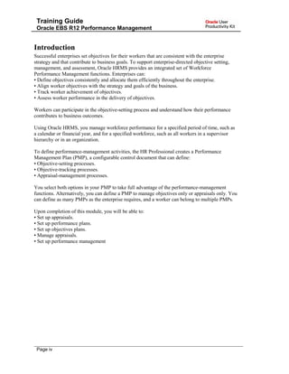 Training Guide
Oracle EBS R12 Performance Management
Introduction
Successful enterprises set objectives for their workers that are consistent with the enterprise
strategy and that contribute to business goals. To support enterprise-directed objective setting,
management, and assessment, Oracle HRMS provides an integrated set of Workforce
Performance Management functions. Enterprises can:
• Define objectives consistently and allocate them efficiently throughout the enterprise.
• Align worker objectives with the strategy and goals of the business.
• Track worker achievement of objectives.
• Assess worker performance in the delivery of objectives.
Workers can participate in the objective-setting process and understand how their performance
contributes to business outcomes.
Using Oracle HRMS, you manage workforce performance for a specified period of time, such as
a calendar or financial year, and for a specified workforce, such as all workers in a supervisor
hierarchy or in an organization.
To define performance-management activities, the HR Professional creates a Performance
Management Plan (PMP), a configurable control document that can define:
• Objective-setting processes.
• Objective-tracking processes.
• Appraisal-management processes.
You select both options in your PMP to take full advantage of the performance-management
functions. Alternatively, you can define a PMP to manage objectives only or appraisals only. You
can define as many PMPs as the enterprise requires, and a worker can belong to multiple PMPs.
Upon completion of this module, you will be able to:
• Set up appraisals.
• Set up performance plans.
• Set up objectives plans.
• Manage appraisals.
• Set up performance management
Page iv
 