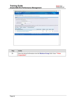 Training Guide
Oracle EBS R12 Performance Management
Step Action
20. Enter the desired information into the Business Group field. Enter "Vision
Corporation".
Page 42
 