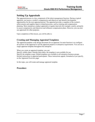 Training Guide
Oracle EBS R12 Performance Management
Setting Up Appraisals
The appraisal process is a key component of the talent management function. During a typical
appraisal, you assess a worker's competencies and objectives and identify development
opportunities for the next appraisal period. The appraisal provides a snapshot of the worker's
achievements and supplies input to related processes, such as training and compensation
planning. Most enterprises conduct appraisals at regular intervals (for example, yearly), primarily
to assess competencies and objectives and influence compensation plans. However, you can also
use appraisals for other purposes.
Upon completion of this lesson, you will be able to:
Creating and Managing Appraisal Templates
The appraisal template is the design document for an appraisal. Its main function is to configure
all sections of the appraisal to suit the appraisal purpose or enterprise requirements. You can use a
single appraisal template throughout the enterprise.
When you create an appraisal template, you can:
Specify validity dates: Outside these dates, the template is not available for use.
Specify the template scope: Global templates are available in all enterprise business groups.
Include instructions to appraisal participants: These instructions appear, formatted as you specify,
on the Appraisal Overview page.
In this topic, you will create and manage appraisal template.
Procedure
Page 1
 